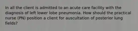 In all the client is admitted to an acute care facility with the diagnosis of left lower lobe pneumonia. How should the practical nurse (PN) position a client for auscultation of posterior lung fields?