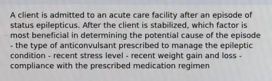 A client is admitted to an acute care facility after an episode of status epilepticus. After the client is stabilized, which factor is most beneficial in determining the potential cause of the episode - the type of anticonvulsant prescribed to manage the epileptic condition - recent stress level - recent weight gain and loss - compliance with the prescribed medication regimen