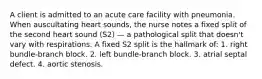 A client is admitted to an acute care facility with pneumonia. When auscultating heart sounds, the nurse notes a fixed split of the second heart sound (S2) — a pathological split that doesn't vary with respirations. A fixed S2 split is the hallmark of: 1. right bundle-branch block. 2. left bundle-branch block. 3. atrial septal defect. 4. aortic stenosis.