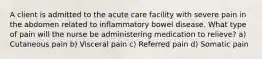 A client is admitted to the acute care facility with severe pain in the abdomen related to inflammatory bowel disease. What type of pain will the nurse be administering medication to relieve? a) Cutaneous pain b) Visceral pain c) Referred pain d) Somatic pain