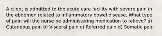 A client is admitted to the acute care facility with severe pain in the abdomen related to inflammatory bowel disease. What type of pain will the nurse be administering medication to relieve? a) Cutaneous pain b) Visceral pain c) Referred pain d) Somatic pain