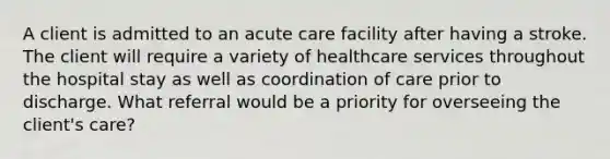 A client is admitted to an acute care facility after having a stroke. The client will require a variety of healthcare services throughout the hospital stay as well as coordination of care prior to discharge. What referral would be a priority for overseeing the client's care?