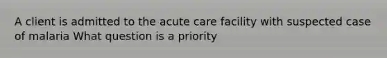 A client is admitted to the acute care facility with suspected case of malaria What question is a priority