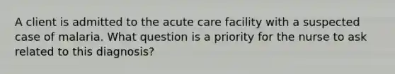 A client is admitted to the acute care facility with a suspected case of malaria. What question is a priority for the nurse to ask related to this diagnosis?