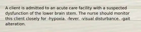 A client is admitted to an acute care facility with a suspected dysfunction of the lower brain stem. The nurse should monitor this client closely for -hypoxia. -fever. -visual disturbance. -gait alteration.