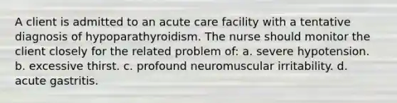 A client is admitted to an acute care facility with a tentative diagnosis of hypoparathyroidism. The nurse should monitor the client closely for the related problem of: a. severe hypotension. b. excessive thirst. c. profound neuromuscular irritability. d. acute gastritis.