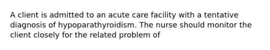 A client is admitted to an acute care facility with a tentative diagnosis of hypoparathyroidism. The nurse should monitor the client closely for the related problem of