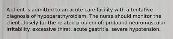 A client is admitted to an acute care facility with a tentative diagnosis of hypoparathyroidism. The nurse should monitor the client closely for the related problem of: profound neuromuscular irritability. excessive thirst. acute gastritis. severe hypotension.