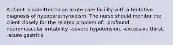 A client is admitted to an acute care facility with a tentative diagnosis of hypoparathyroidism. The nurse should monitor the client closely for the related problem of: -profound neuromuscular irritability. -severe hypotension. -excessive thirst. -acute gastritis.