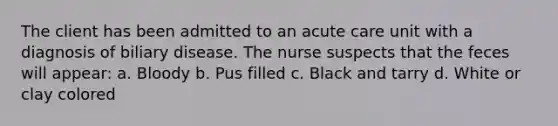 The client has been admitted to an acute care unit with a diagnosis of biliary disease. The nurse suspects that the feces will appear: a. Bloody b. Pus filled c. Black and tarry d. White or clay colored