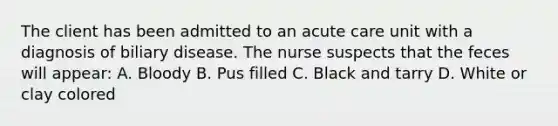 The client has been admitted to an acute care unit with a diagnosis of biliary disease. The nurse suspects that the feces will appear: A. Bloody B. Pus filled C. Black and tarry D. White or clay colored