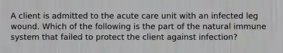 A client is admitted to the acute care unit with an infected leg wound. Which of the following is the part of the natural immune system that failed to protect the client against infection?