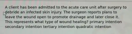 A client has been admitted to the acute care unit after surgery to debride an infected skin injury. The surgeon reports plans to leave the wound open to promote drainage and later close it. This represents what type of wound healing? primary intention secondary intention tertiary intention quadratic intention