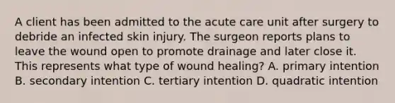 A client has been admitted to the acute care unit after surgery to debride an infected skin injury. The surgeon reports plans to leave the wound open to promote drainage and later close it. This represents what type of wound healing? A. primary intention B. secondary intention C. tertiary intention D. quadratic intention