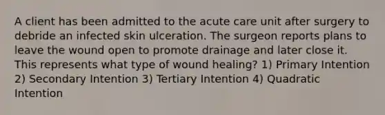 A client has been admitted to the acute care unit after surgery to debride an infected skin ulceration. The surgeon reports plans to leave the wound open to promote drainage and later close it. This represents what type of wound healing? 1) Primary Intention 2) Secondary Intention 3) Tertiary Intention 4) Quadratic Intention