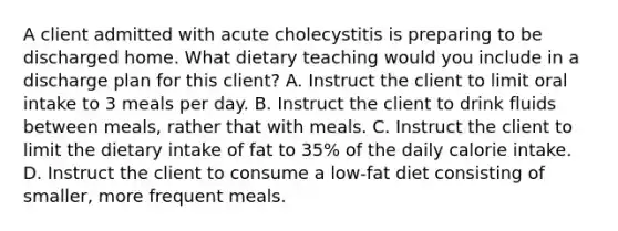 A client admitted with acute cholecystitis is preparing to be discharged home. What dietary teaching would you include in a discharge plan for this client? A. Instruct the client to limit oral intake to 3 meals per day. B. Instruct the client to drink fluids between meals, rather that with meals. C. Instruct the client to limit the dietary intake of fat to 35% of the daily calorie intake. D. Instruct the client to consume a low-fat diet consisting of smaller, more frequent meals.