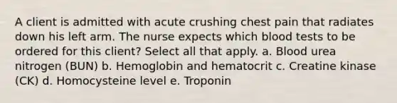 A client is admitted with acute crushing chest pain that radiates down his left arm. The nurse expects which blood tests to be ordered for this client? Select all that apply. a. Blood urea nitrogen (BUN) b. Hemoglobin and hematocrit c. Creatine kinase (CK) d. Homocysteine level e. Troponin