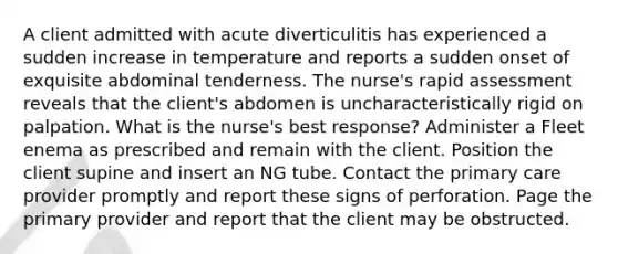 A client admitted with acute diverticulitis has experienced a sudden increase in temperature and reports a sudden onset of exquisite abdominal tenderness. The nurse's rapid assessment reveals that the client's abdomen is uncharacteristically rigid on palpation. What is the nurse's best response? Administer a Fleet enema as prescribed and remain with the client. Position the client supine and insert an NG tube. Contact the primary care provider promptly and report these signs of perforation. Page the primary provider and report that the client may be obstructed.