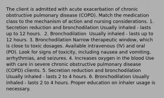 The client is admitted with acute exacerbation of chronic obstructive pulmonary disease (COPD). Match the medication class to the mechanism of action and nursing considerations. 1. Secretion reduction and bronchodilation​ Usually inhaled - lasts up to 12 hours.​ ​​ 2. Bronchodilation ​ Usually inhaled - lasts up to 12 hours.​ 3. Bronchodilation​ Narrow therapeutic window, which is close to toxic dosages. Available intravenous (IV) and oral (PO). Look for signs of toxicity, including nausea and vomiting, arrhythmias, and seizures.​ 4. Increases oxygen in the blood​ Use with care in severe chronic obstructive pulmonary disease (COPD) clients. 5. Secretion reduction and bronchodilation​ Usually inhaled - lasts 2 to 4 hours.​ 6. Bronchodilation​ Usually inhaled - lasts 2 to 4 hours. Proper education on inhaler usage is necessary.​