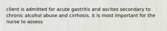 client is admitted for acute gastritis and ascites secondary to chronic alcohol abuse and cirrhosis. it is most important for the nurse to assess