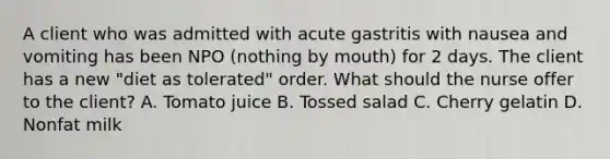 A client who was admitted with acute gastritis with nausea and vomiting has been NPO (nothing by mouth) for 2 days. The client has a new "diet as tolerated" order. What should the nurse offer to the client? A. Tomato juice B. Tossed salad C. Cherry gelatin D. Nonfat milk