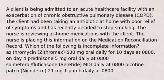 A client is being admitted to an acute healthcare facility with an exacerbation of chronic obstructive pulmonary disease (COPD). The client had been taking an antibiotic at home with poor relief of symptoms and has recently decided to stop smoking. The nurse is reviewing at-home medications with the client. The nurse is placing this information on the Medication Reconciliation Record. Which of the following is incomplete information? azithromycin (Zithromax) 600 mg oral daily for 10 days at 0800, on day 4 prednisone 5 mg oral daily at 0800 salmeterol/fluticasone (Seretide) MDI daily at 0800 nicotine patch (Nicoderm) 21 mg 1 patch daily at 0800