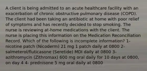 A client is being admitted to an acute healthcare facility with an exacerbation of chronic obstructive pulmonary disease (COPD). The client had been taking an antibiotic at home with poor relief of symptoms and has recently decided to stop smoking. The nurse is reviewing at-home medications with the client. The nurse is placing this information on the Medication Reconciliation Record. Which of the following is incomplete information? 1- nicotine patch (Nicoderm) 21 mg 1 patch daily at 0800 2- salmeterol/fluticasone (Seretide) MDI daily at 0800 3- azithromycin (Zithromax) 600 mg oral daily for 10 days at 0800, on day 4 4- prednisone 5 mg oral daily at 0800