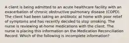 A client is being admitted to an acute healthcare facility with an exacerbation of chronic obstructive pulmonary disease (COPD). The client had been taking an antibiotic at home with poor relief of symptoms and has recently decided to stop smoking. The nurse is reviewing at-home medications with the client. The nurse is placing this information on the Medication Reconciliation Record. Which of the following is incomplete information?