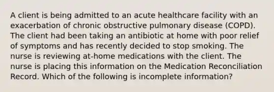 A client is being admitted to an acute healthcare facility with an exacerbation of chronic obstructive pulmonary disease (COPD). The client had been taking an antibiotic at home with poor relief of symptoms and has recently decided to stop smoking. The nurse is reviewing at-home medications with the client. The nurse is placing this information on the Medication Reconciliation Record. Which of the following is incomplete information?