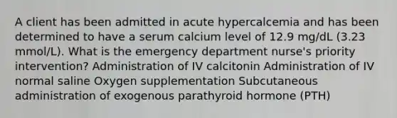 A client has been admitted in acute hypercalcemia and has been determined to have a serum calcium level of 12.9 mg/dL (3.23 mmol/L). What is the emergency department nurse's priority intervention? Administration of IV calcitonin Administration of IV normal saline Oxygen supplementation Subcutaneous administration of exogenous parathyroid hormone (PTH)