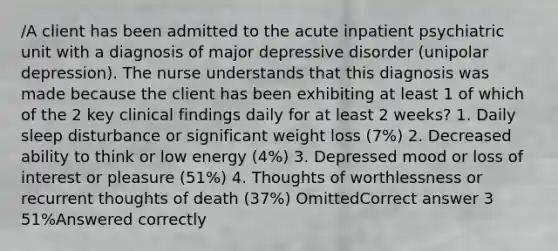 /A client has been admitted to the acute inpatient psychiatric unit with a diagnosis of major depressive disorder (unipolar depression). The nurse understands that this diagnosis was made because the client has been exhibiting at least 1 of which of the 2 key clinical findings daily for at least 2 weeks? 1. Daily sleep disturbance or significant weight loss (7%) 2. Decreased ability to think or low energy (4%) 3. Depressed mood or loss of interest or pleasure (51%) 4. Thoughts of worthlessness or recurrent thoughts of death (37%) OmittedCorrect answer 3 51%Answered correctly