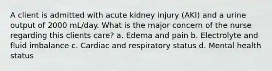 A client is admitted with acute kidney injury (AKI) and a urine output of 2000 mL/day. What is the major concern of the nurse regarding this clients care? a. Edema and pain b. Electrolyte and fluid imbalance c. Cardiac and respiratory status d. Mental health status