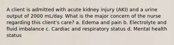 A client is admitted with acute kidney injury (AKI) and a urine output of 2000 mL/day. What is the major concern of the nurse regarding this client's care? a. Edema and pain b. Electrolyte and fluid imbalance c. Cardiac and respiratory status d. Mental health status