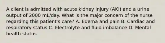 A client is admitted with acute kidney injury (AKI) and a urine output of 2000 mL/day. What is the major concern of the nurse regarding this patient's care? A. Edema and pain B. Cardiac and respiratory status C. Electrolyte and fluid imbalance D. Mental health status