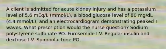 A client is admitted for acute kidney injury and has a potassium level of 5.6 mEq/L (mmol/L), a blood glucose level of 80 mg/dL (4.4 mmol/L), and an electrocardiogram demonstrating peaked T waves. What prescription would the nurse question? Sodium polystyrene sulfonate PO. Furosemide I.V. Regular insulin and dextrose I.V. Spironolactone PO.