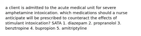 a client is admitted to the acute medical unit for severe amphetamine intoxication. which medications should a nurse anticipate will be prescribed to counteract the effects of stimulant intoxication? SATA 1. diazepam 2. propranolol 3. benztropine 4. bupropion 5. amitriptyline