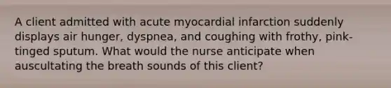 A client admitted with acute myocardial infarction suddenly displays air hunger, dyspnea, and coughing with frothy, pink-tinged sputum. What would the nurse anticipate when auscultating the breath sounds of this client?