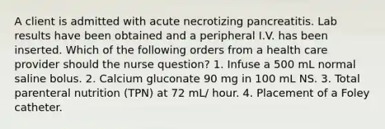 A client is admitted with acute necrotizing pancreatitis. Lab results have been obtained and a peripheral I.V. has been inserted. Which of the following orders from a health care provider should the nurse question? 1. Infuse a 500 mL normal saline bolus. 2. Calcium gluconate 90 mg in 100 mL NS. 3. Total parenteral nutrition (TPN) at 72 mL/ hour. 4. Placement of a Foley catheter.