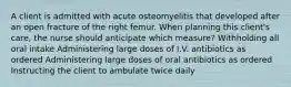 A client is admitted with acute osteomyelitis that developed after an open fracture of the right femur. When planning this client's care, the nurse should anticipate which measure? Withholding all oral intake Administering large doses of I.V. antibiotics as ordered Administering large doses of oral antibiotics as ordered Instructing the client to ambulate twice daily