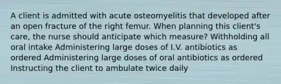 A client is admitted with acute osteomyelitis that developed after an open fracture of the right femur. When planning this client's care, the nurse should anticipate which measure? Withholding all oral intake Administering large doses of I.V. antibiotics as ordered Administering large doses of oral antibiotics as ordered Instructing the client to ambulate twice daily