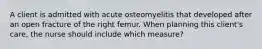 A client is admitted with acute osteomyelitis that developed after an open fracture of the right femur. When planning this client's care, the nurse should include which measure?