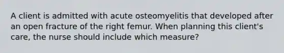 A client is admitted with acute osteomyelitis that developed after an open fracture of the right femur. When planning this client's care, the nurse should include which measure?