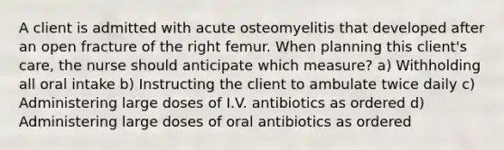 A client is admitted with acute osteomyelitis that developed after an open fracture of the right femur. When planning this client's care, the nurse should anticipate which measure? a) Withholding all oral intake b) Instructing the client to ambulate twice daily c) Administering large doses of I.V. antibiotics as ordered d) Administering large doses of oral antibiotics as ordered