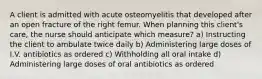 A client is admitted with acute osteomyelitis that developed after an open fracture of the right femur. When planning this client's care, the nurse should anticipate which measure? a) Instructing the client to ambulate twice daily b) Administering large doses of I.V. antibiotics as ordered c) Withholding all oral intake d) Administering large doses of oral antibiotics as ordered