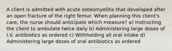 A client is admitted with acute osteomyelitis that developed after an open fracture of the right femur. When planning this client's care, the nurse should anticipate which measure? a) Instructing the client to ambulate twice daily b) Administering large doses of I.V. antibiotics as ordered c) Withholding all oral intake d) Administering large doses of oral antibiotics as ordered