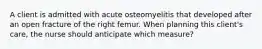 A client is admitted with acute osteomyelitis that developed after an open fracture of the right femur. When planning this client's care, the nurse should anticipate which measure?