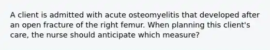 A client is admitted with acute osteomyelitis that developed after an open fracture of the right femur. When planning this client's care, the nurse should anticipate which measure?