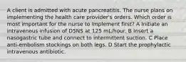 A client is admitted with acute pancreatitis. The nurse plans on implementing the health care provider's orders. Which order is most important for the nurse to implement first? A Initiate an intravenous infusion of D5NS at 125 mL/hour. B Insert a nasogastric tube and connect to intermittent suction. C Place anti-embolism stockings on both legs. D Start the prophylactic intravenous antibiotic.