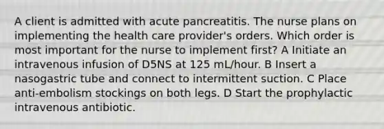 A client is admitted with acute pancreatitis. The nurse plans on implementing the health care provider's orders. Which order is most important for the nurse to implement first? A Initiate an intravenous infusion of D5NS at 125 mL/hour. B Insert a nasogastric tube and connect to intermittent suction. C Place anti-embolism stockings on both legs. D Start the prophylactic intravenous antibiotic.