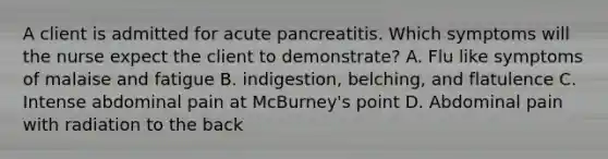 A client is admitted for acute pancreatitis. Which symptoms will the nurse expect the client to demonstrate? A. Flu like symptoms of malaise and fatigue B. indigestion, belching, and flatulence C. Intense abdominal pain at McBurney's point D. Abdominal pain with radiation to the back